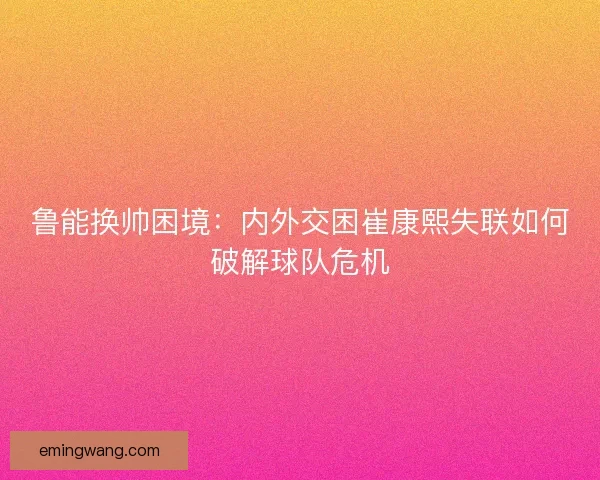 鲁能换帅困境：内外交困崔康熙失联如何破解球队危机