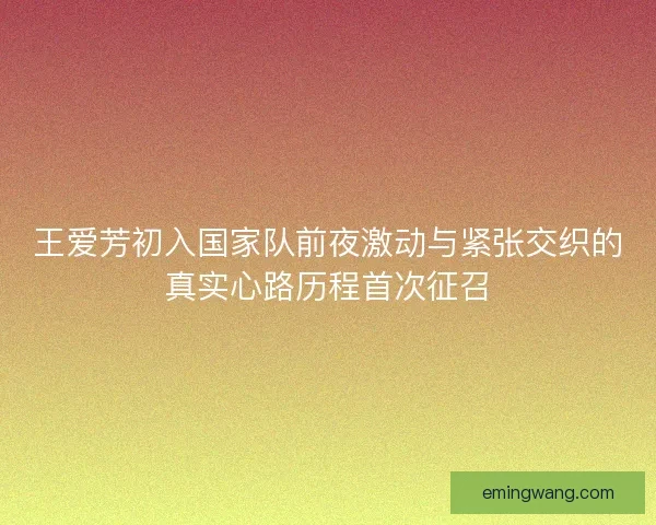 王爱芳初入国家队前夜激动与紧张交织的真实心路历程首次征召