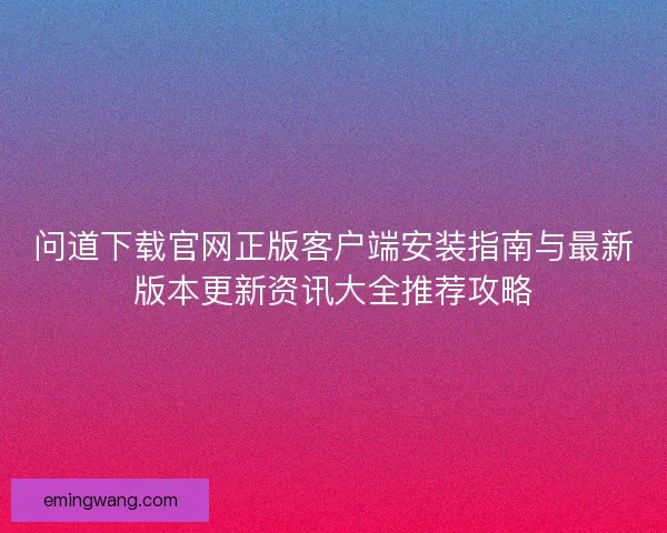 问道下载官网正版客户端安装指南与最新版本更新资讯大全推荐攻略