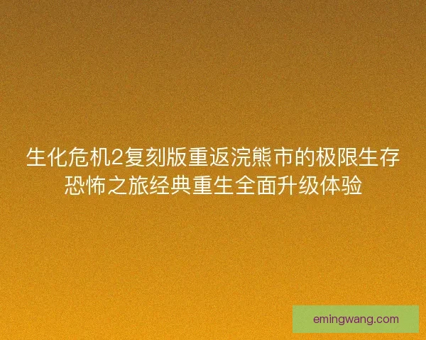 生化危机2复刻版重返浣熊市的极限生存恐怖之旅经典重生全面升级体验