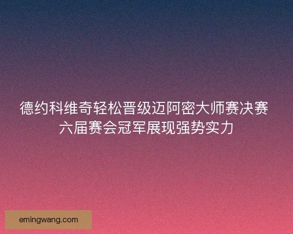 德约科维奇轻松晋级迈阿密大师赛决赛 六届赛会冠军展现强势实力