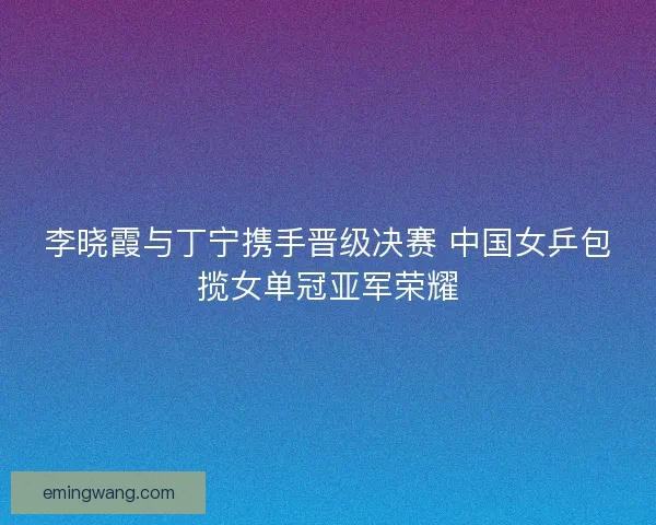 李晓霞与丁宁携手晋级决赛 中国女乒包揽女单冠亚军荣耀