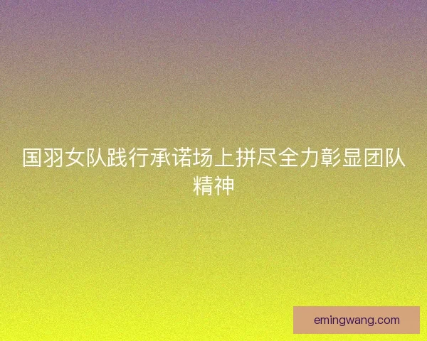 国羽女队践行承诺场上拼尽全力彰显团队精神