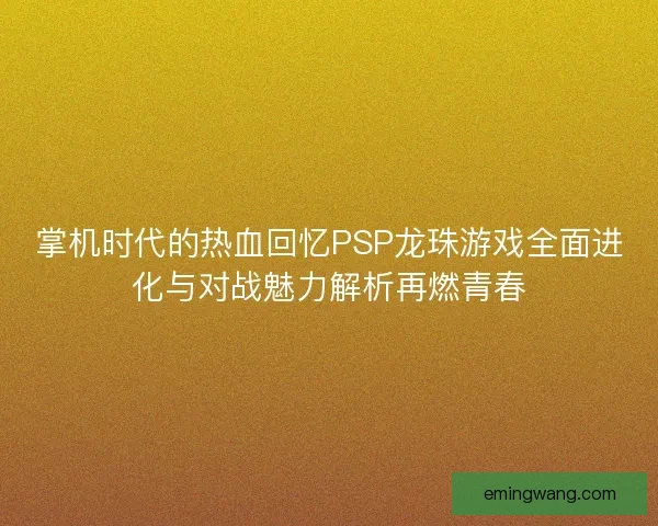 掌机时代的热血回忆PSP龙珠游戏全面进化与对战魅力解析再燃青春