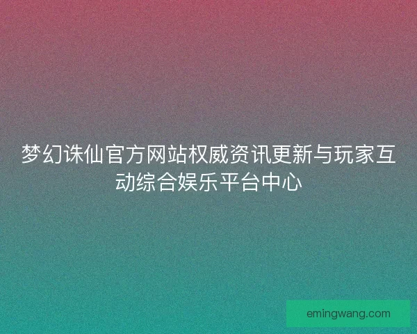 梦幻诛仙官方网站权威资讯更新与玩家互动综合娱乐平台中心