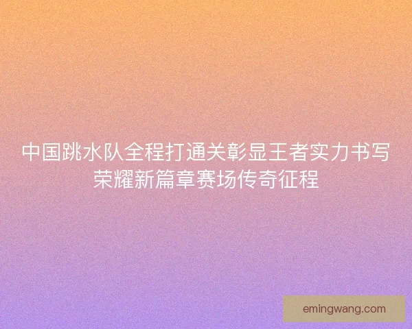 中国跳水队全程打通关彰显王者实力书写荣耀新篇章赛场传奇征程