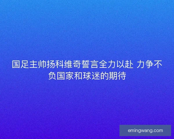 国足主帅扬科维奇誓言全力以赴 力争不负国家和球迷的期待