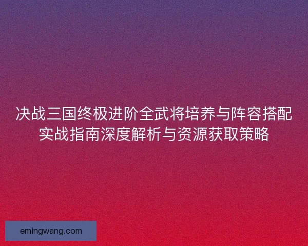 决战三国终极进阶全武将培养与阵容搭配实战指南深度解析与资源获取策略