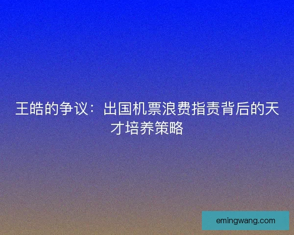 王皓的争议：出国机票浪费指责背后的天才培养策略