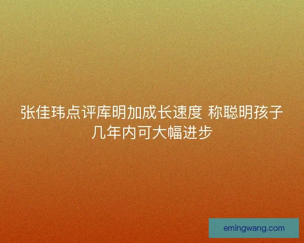 张佳玮点评库明加成长速度 称聪明孩子几年内可大幅进步
