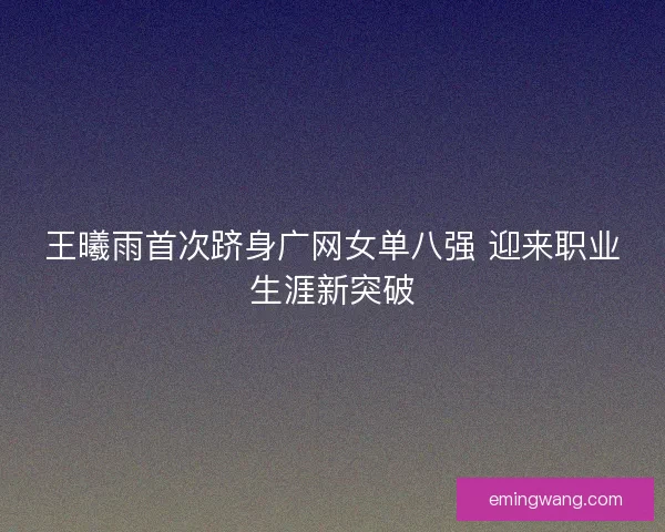 王曦雨首次跻身广网女单八强 迎来职业生涯新突破