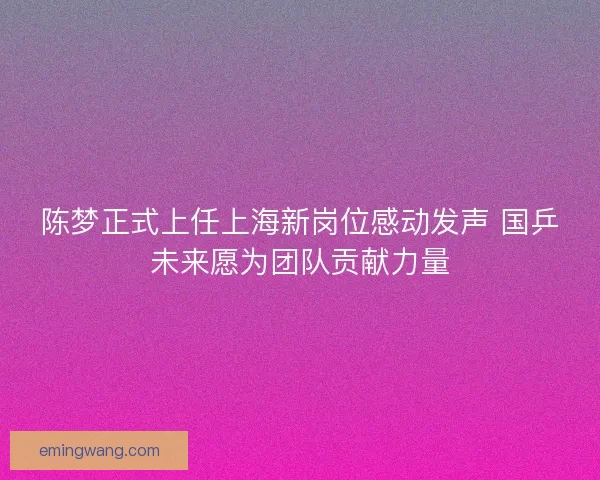 陈梦正式上任上海新岗位感动发声 国乒未来愿为团队贡献力量
