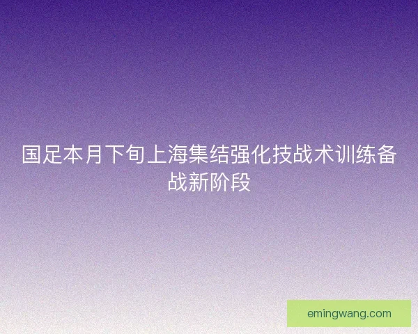 国足本月下旬上海集结强化技战术训练备战新阶段