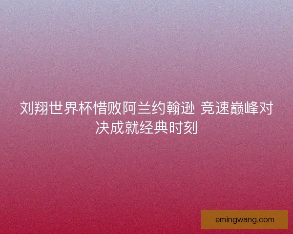 刘翔世界杯惜败阿兰约翰逊 竞速巅峰对决成就经典时刻