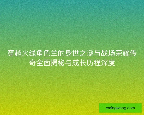 穿越火线角色兰的身世之谜与战场荣耀传奇全面揭秘与成长历程深度