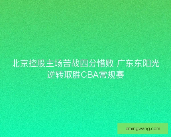 北京控股主场苦战四分惜败 广东东阳光逆转取胜CBA常规赛